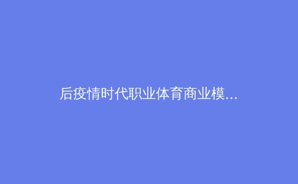 后疫情时代职业体育商业模式的转型与创新——以欧洲足球联赛数字化运营为例 - 2