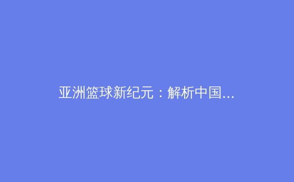 亚洲篮球新纪元：解析中国男篮在亚洲杯赛场上的战术革新与挑战 - 2
