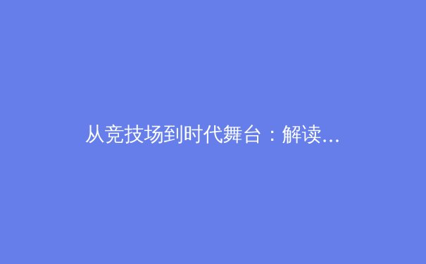 从竞技场到时代舞台：解读体育赛事背后的文化、经济与社会影响力 - 2